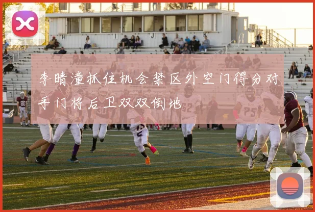 李晴潼抓住机会禁区外空门得分对手门将后卫双双倒地