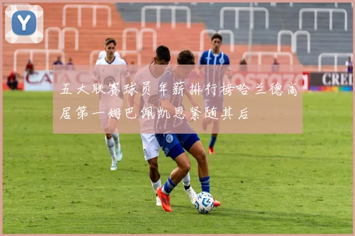 五大联赛球员年薪排行榜哈兰德高居第一姆巴佩凯恩紧随其后