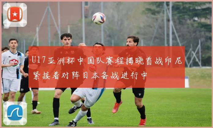 U17亚洲杯中国队赛程揭晓首战印尼紧接着对阵日本备战进行中