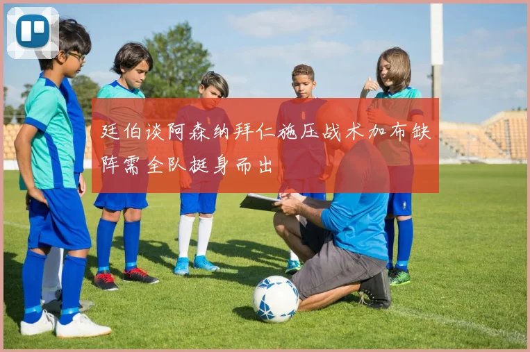 廷伯谈阿森纳拜仁施压战术加布缺阵需全队挺身而出