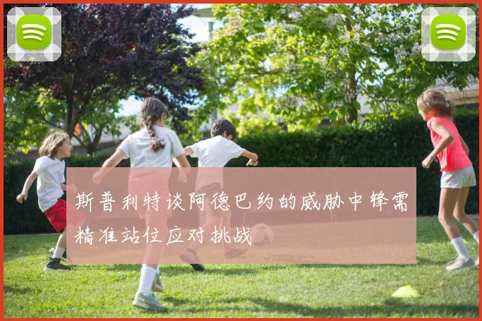 斯普利特谈阿德巴约的威胁中锋需精准站位应对挑战