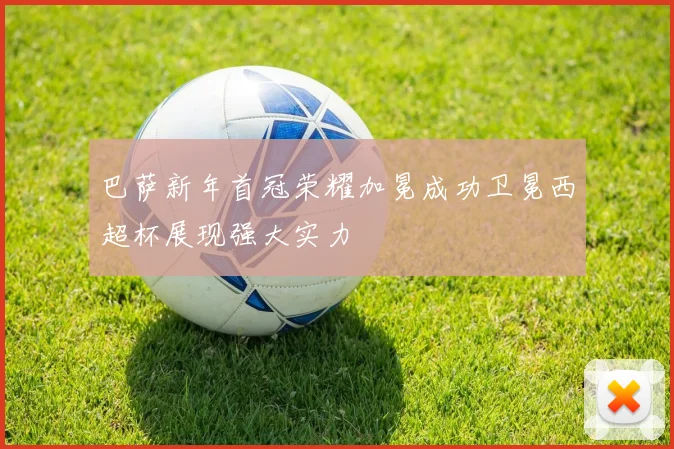 巴萨新年首冠荣耀加冕成功卫冕西超杯展现强大实力